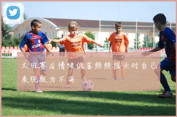 文班赛后情绪低落频频摇头对自己表现极为不满