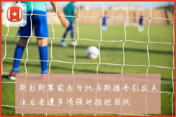 斯彭斯赛前未与托马斯握手引发关注后者遭多项强奸指控困扰