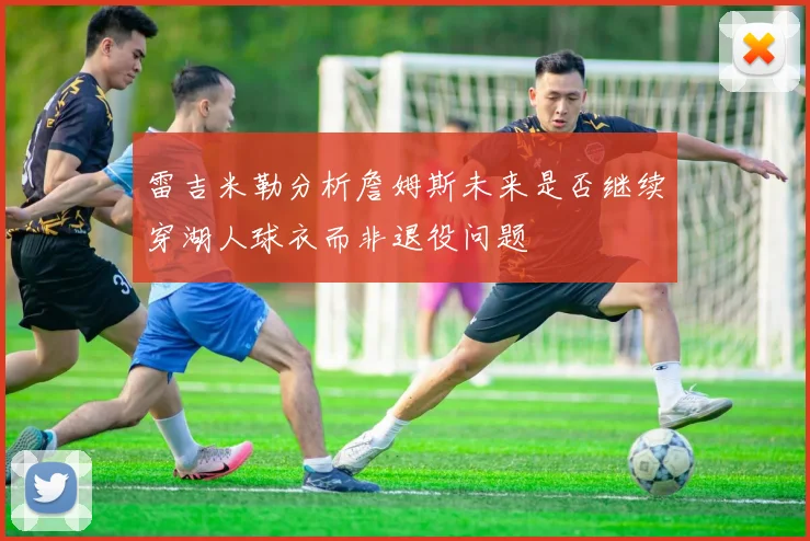 雷吉米勒分析詹姆斯未来是否继续穿湖人球衣而非退役问题