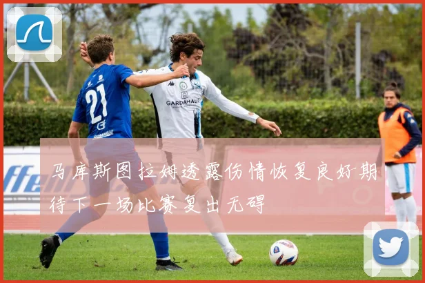 马库斯图拉姆透露伤情恢复良好期待下一场比赛复出无碍