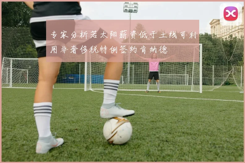 专家分析若太阳薪资低于土线可利用非奢侈税特例签约肯纳德