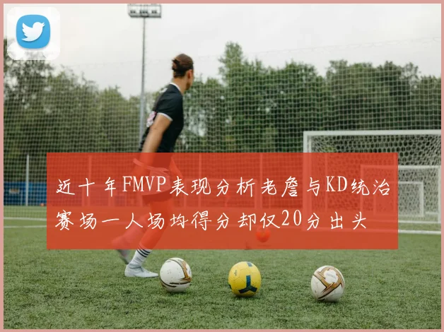 近十年FMVP表现分析老詹与KD统治赛场一人场均得分却仅20分出头
