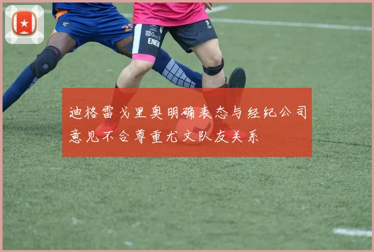 迪格雷戈里奥明确表态与经纪公司意见不合尊重尤文队友关系