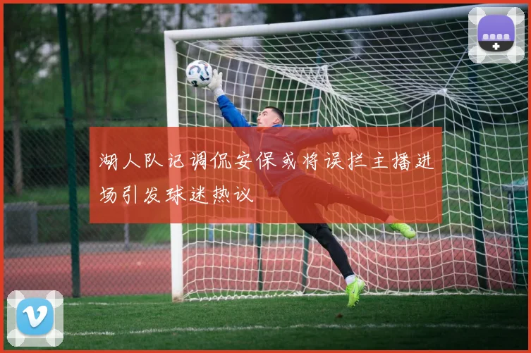 湖人队记调侃安保或将误拦主播进场引发球迷热议