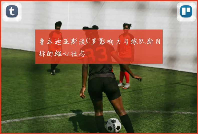鲁本迪亚斯谈C罗影响力与球队新目标的雄心壮志