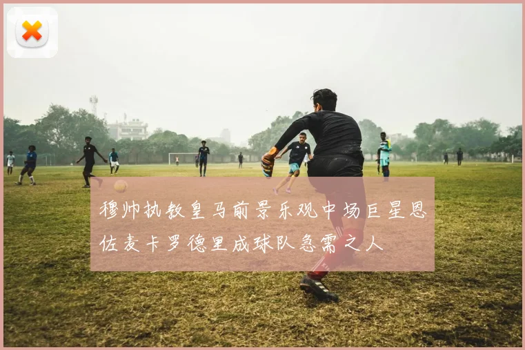 穆帅执教皇马前景乐观中场巨星恩佐麦卡罗德里成球队急需之人