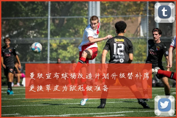 曼联宣布球场改造计划升级替补席更换草皮为欧冠做准备