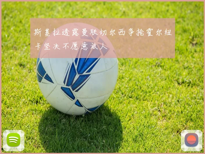 斯基拉透露曼联切尔西争抢霍尔纽卡坚决不愿意放人