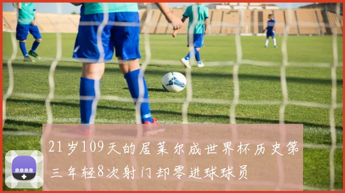 21岁109天的居莱尔成世界杯历史第三年轻8次射门却零进球球员