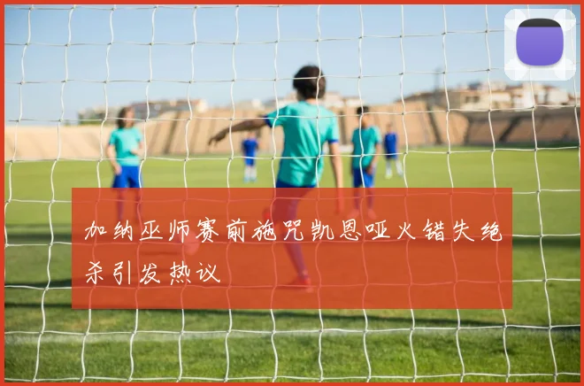 加纳巫师赛前施咒凯恩哑火错失绝杀引发热议