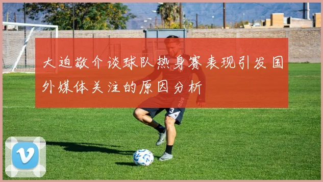 大迫敬介谈球队热身赛表现引发国外媒体关注的原因分析