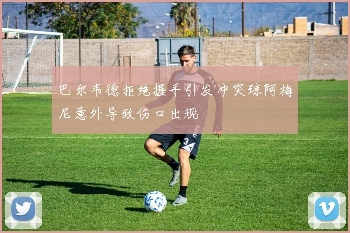 巴尔韦德拒绝握手引发冲突琼阿梅尼意外导致伤口出现