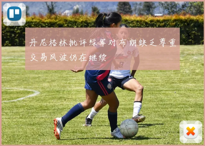 丹尼格林批评绿军对布朗缺乏尊重交易风波仍在继续