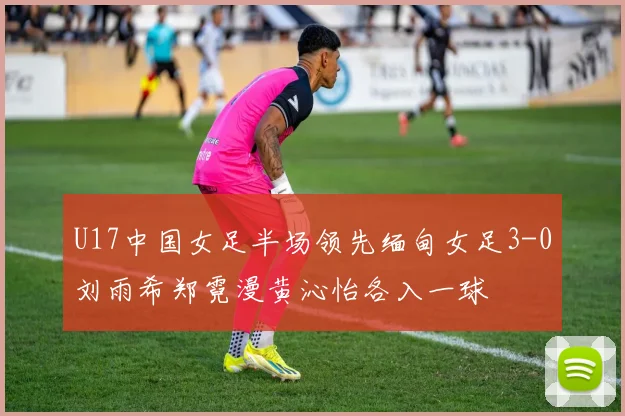 U17中国女足半场领先缅甸女足3-0刘雨希郑霓漫黄沁怡各入一球