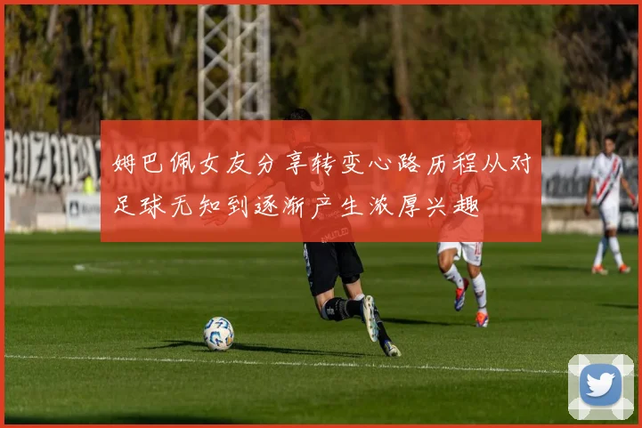 姆巴佩女友分享转变心路历程从对足球无知到逐渐产生浓厚兴趣