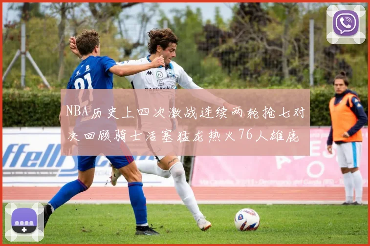 NBA历史上四次激战连续两轮抢七对决回顾骑士活塞猛龙热火76人雄鹿子弹马刺
